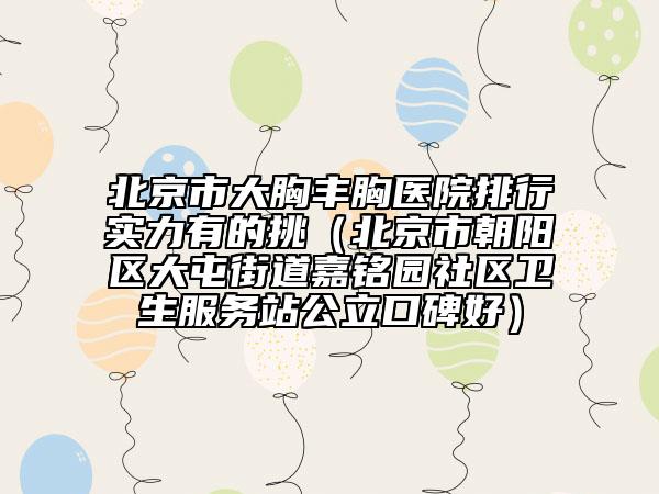 北京市大胸丰胸医院排行实力有的挑（北京市朝阳区大屯街道嘉铭园社区卫生服务站公立口碑好）