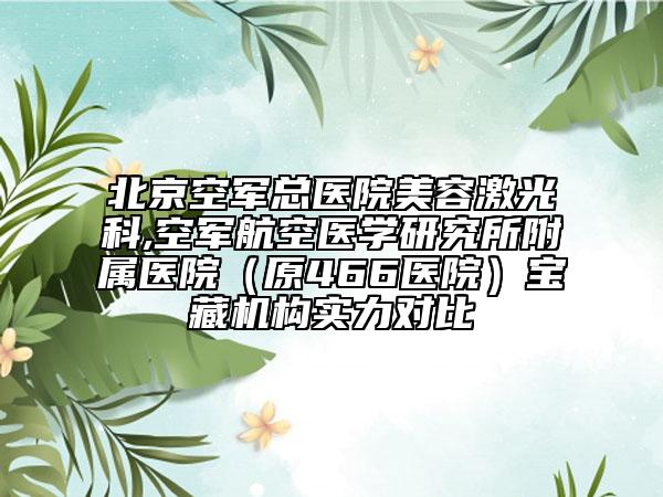 北京空军总医院美容激光科,空军航空医学研究所附属医院（原466医院）宝藏机构实力对比