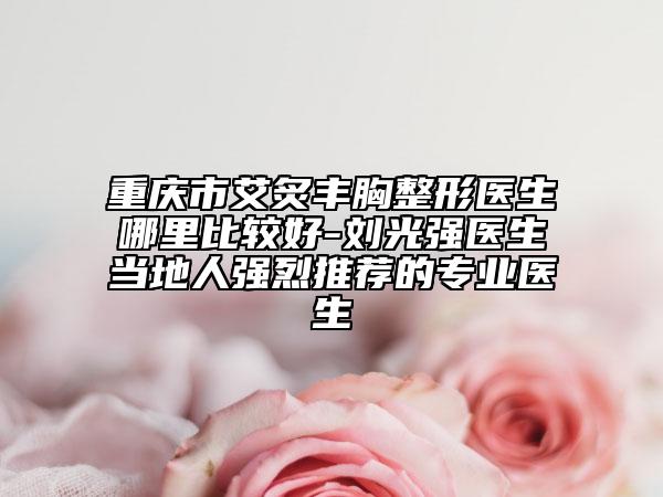 重庆市艾炙丰胸整形医生哪里比较好-刘光强医生当地人强烈推荐的专业医生