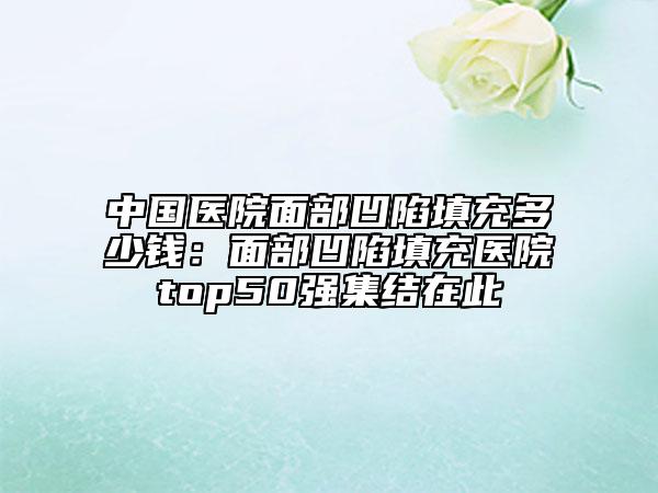 中国医院面部凹陷填充多少钱：面部凹陷填充医院top50强集结在此