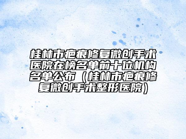 桂林市疤痕修复微创手术医院在榜名单前十位机构名单公布（桂林市疤痕修复微创手术整形医院）