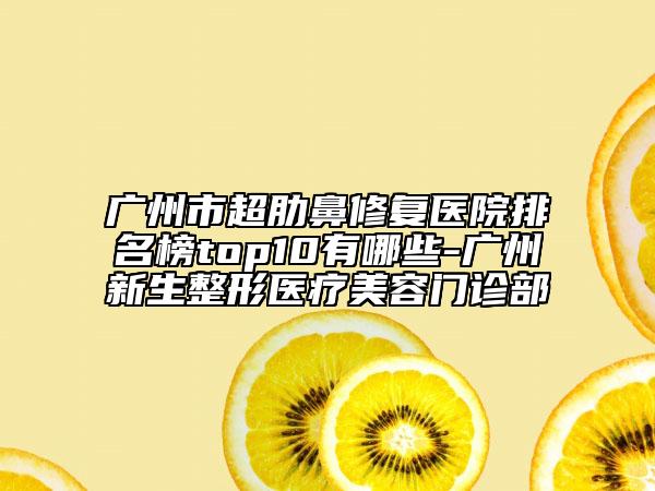 广州市超肋鼻修复医院排名榜top10有哪些-广州新生整形医疗美容门诊部