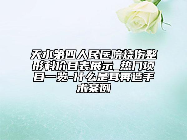天水第四人民医院烧伤整形科价目表展示_热门项目一览-什么是耳再造手术案例