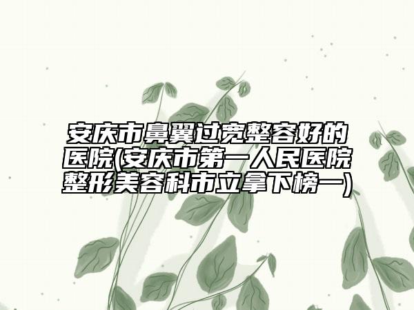 安庆市鼻翼过宽整容好的医院(安庆市第一人民医院整形美容科市立拿下榜一)