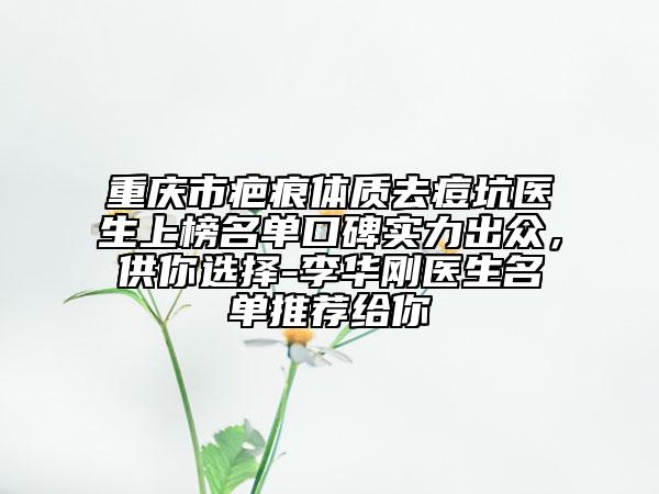 重庆市疤痕体质去痘坑医生上榜名单口碑实力出众，供你选择-李华刚医生名单推荐给你