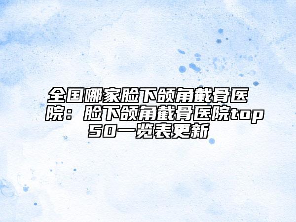 全国哪家脸下颌角截骨医院：脸下颌角截骨医院top50一览表更新