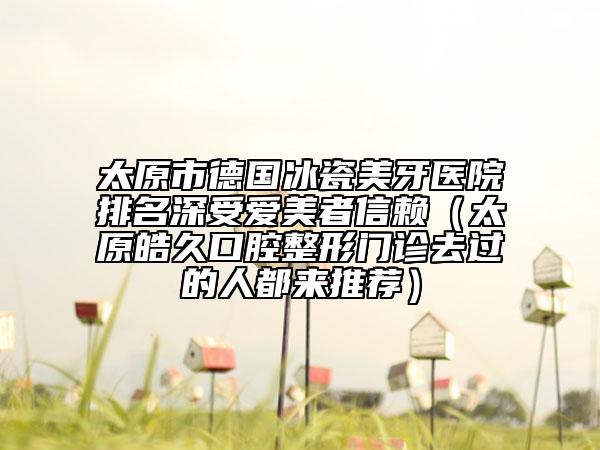 太原市德国冰瓷美牙医院排名深受爱美者信赖（太原皓久口腔整形门诊去过的人都来推荐）