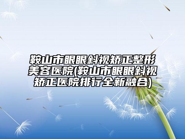 鞍山市眼眼斜视矫正整形美容医院(鞍山市眼眼斜视矫正医院排行全新融合)