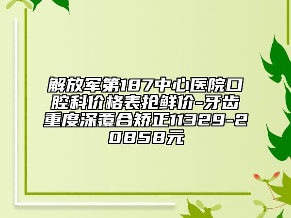 解放军第187中心医院口腔科价格表抢鲜价-牙齿重度深覆合矫正11329-20858元