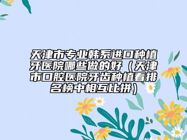 天津市专业韩系进口种植牙医院哪些做的好（天津市口腔医院牙齿种植看排名榜中相互比拼）