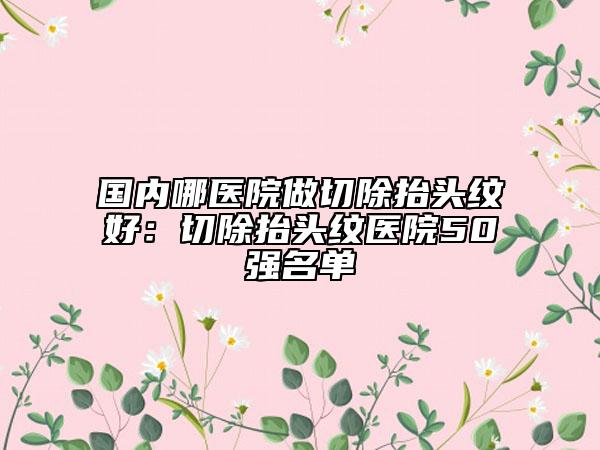 国内哪医院做切除抬头纹好：切除抬头纹医院50强名单