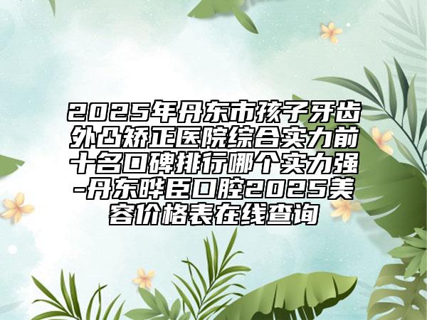 2025年丹东市孩子牙齿外凸矫正医院综合实力前十名口碑排行哪个实力强-丹东晔臣口腔2025美容价格表在线查询
