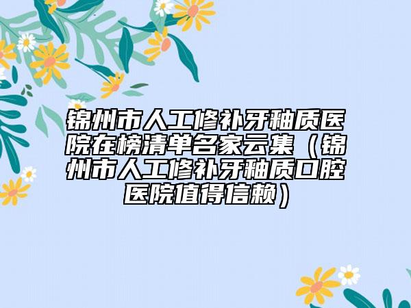 锦州市人工修补牙釉质医院在榜清单名家云集（锦州市人工修补牙釉质口腔医院值得信赖）