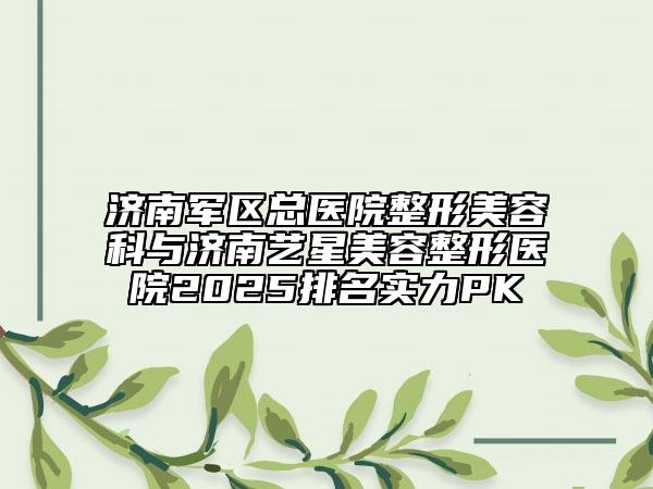 济南军区总医院整形美容科与济南艺星美容整形医院2025排名实力PK
