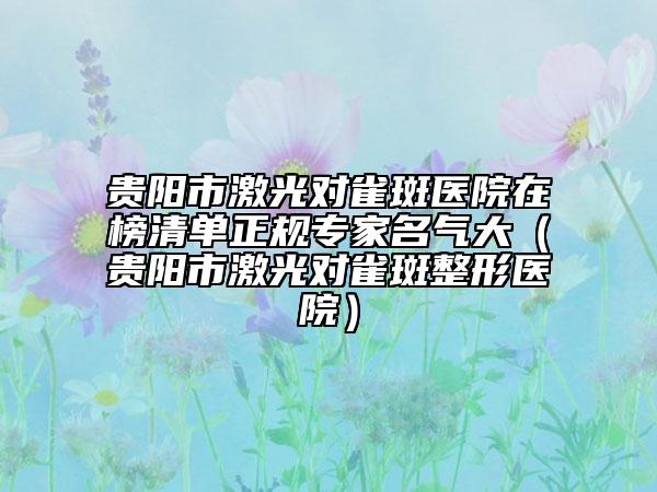 贵阳市激光对雀斑医院在榜清单正规专家名气大（贵阳市激光对雀斑整形医院）