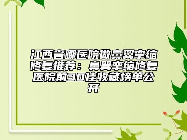 江西省哪医院做鼻翼挛缩修复推荐：鼻翼挛缩修复医院前30佳收藏榜单公开