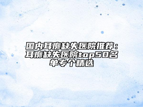 国内耳廓缺失医院推荐：耳廓缺失医院top50名单专个精选