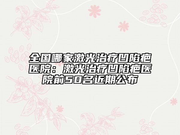 全国哪家激光治疗凹陷疤医院：激光治疗凹陷疤医院前50名近期公布