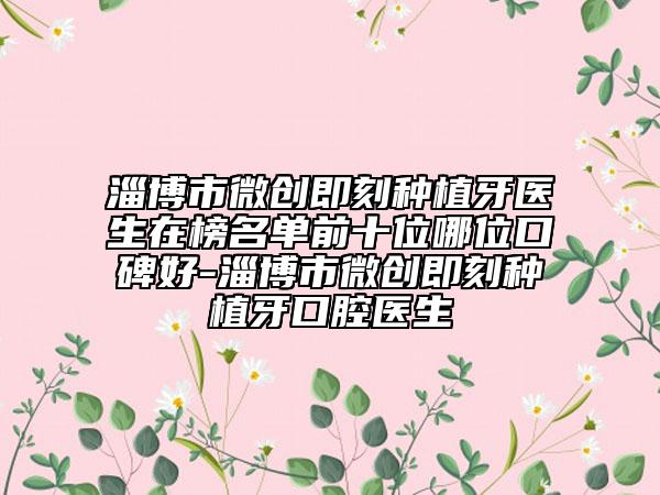淄博市微创即刻种植牙医生在榜名单前十位哪位口碑好-淄博市微创即刻种植牙口腔医生
