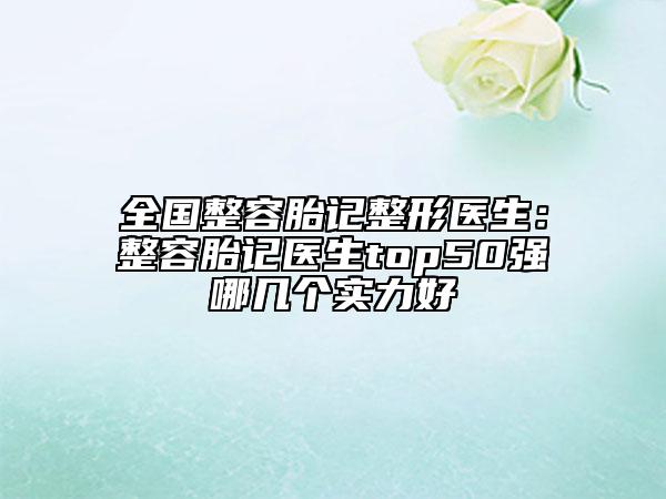 全国整容胎记整形医生：整容胎记医生top50强哪几个实力好