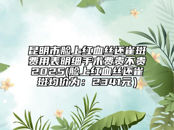 昆明市脸上红血丝还雀斑费用表明细手术费贵不贵2025(脸上红血丝还雀斑均价为：2341元）