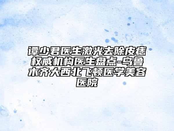 谭少君医生激光去除皮痣权威机构医生盘点-乌鲁木齐大西北飞顿医学美容医院