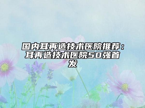 国内耳再造技术医院推荐：耳再造技术医院50强首发