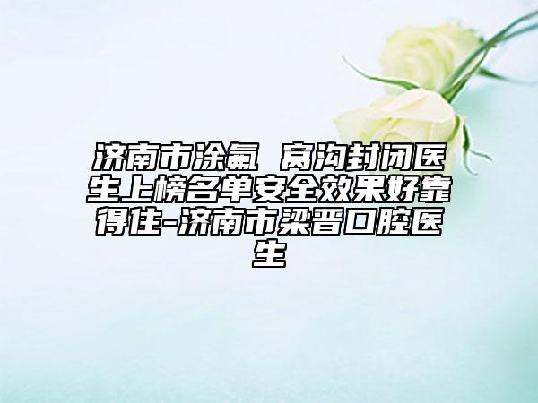 济南市涂氟 窝沟封闭医生上榜名单安全效果好靠得住-济南市梁晋口腔医生