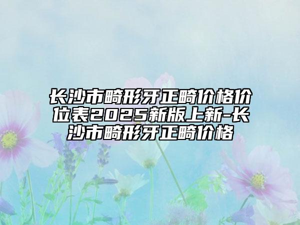 长沙市畸形牙正畸价格价位表2025新版上新-长沙市畸形牙正畸价格