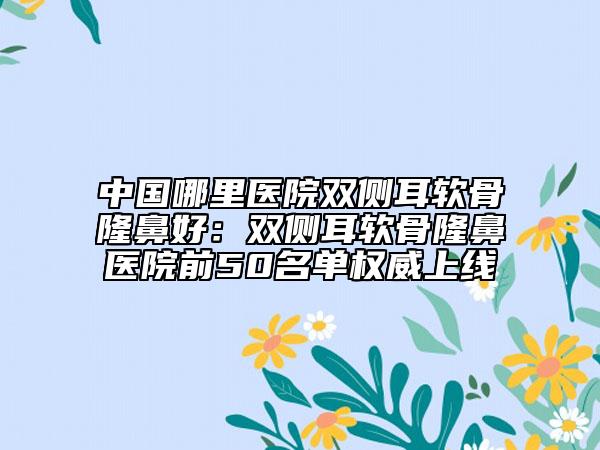 中国哪里医院双侧耳软骨隆鼻好：双侧耳软骨隆鼻医院前50名单权威上线