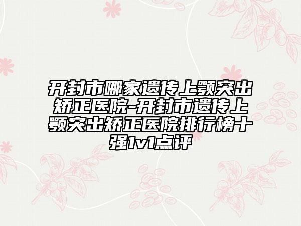 开封市哪家遗传上颚突出矫正医院-开封市遗传上颚突出矫正医院排行榜十强1v1点评