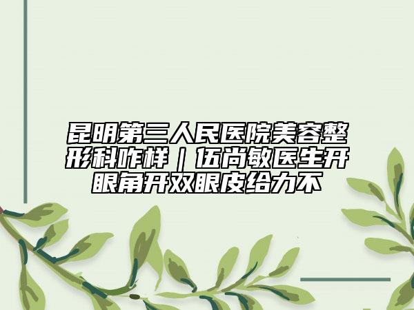 昆明第三人民医院美容整形科咋样｜伍尚敏医生开眼角开双眼皮给力不