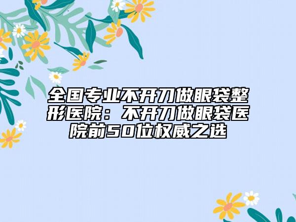 全国专业不开刀做眼袋整形医院：不开刀做眼袋医院前50位权威之选