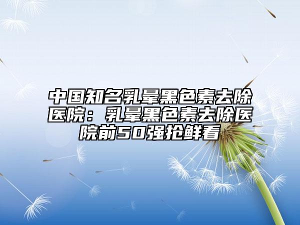 中国知名乳晕黑色素去除医院：乳晕黑色素去除医院前50强抢鲜看