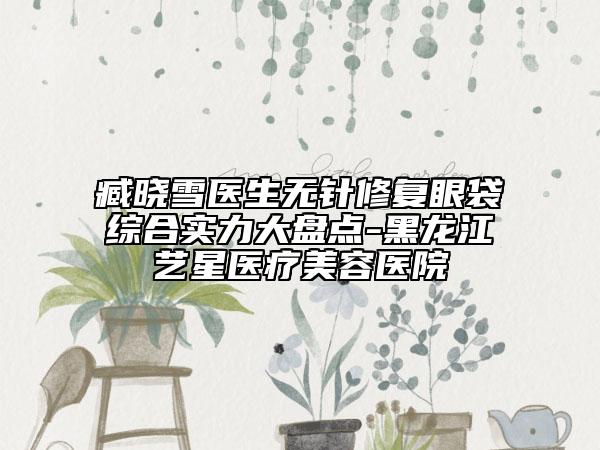 臧晓雪医生无针修复眼袋综合实力大盘点-黑龙江艺星医疗美容医院