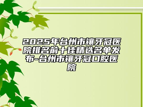 2025年台州市镶牙冠医院排名前十佳精选名单发布-台州市镶牙冠口腔医院