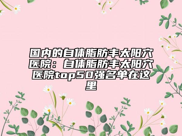 国内的自体脂肪丰太阳穴医院：自体脂肪丰太阳穴医院top50强名单在这里
