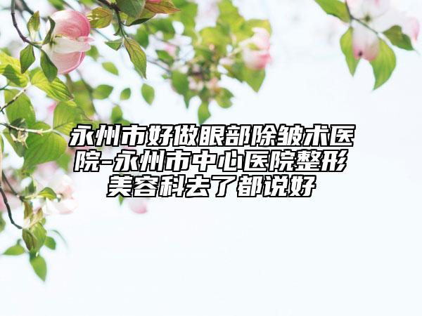 永州市好做眼部除皱术医院-永州市中心医院整形美容科去了都说好