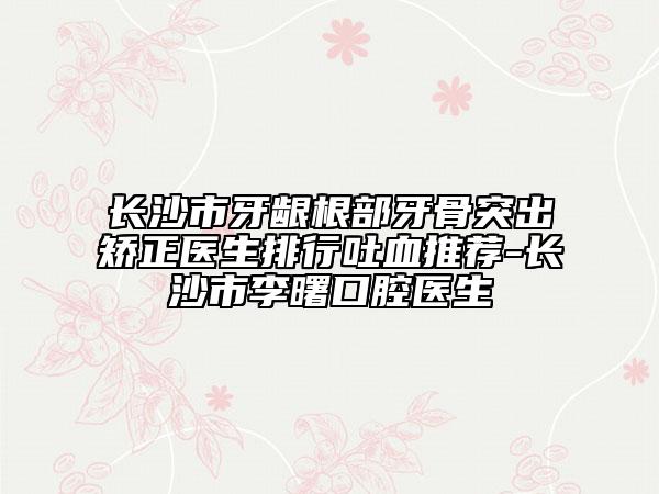 长沙市牙龈根部牙骨突出矫正医生排行吐血推荐-长沙市李曙口腔医生