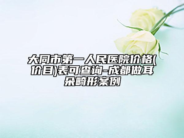 大同市第一人民医院价格(价目)表可查询-成都做耳朵畸形案例