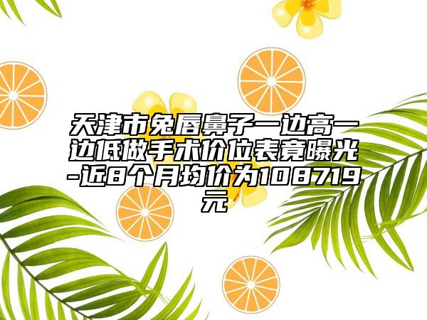 天津市兔唇鼻子一边高一边低做手术价位表竟曝光-近8个月均价为108719元