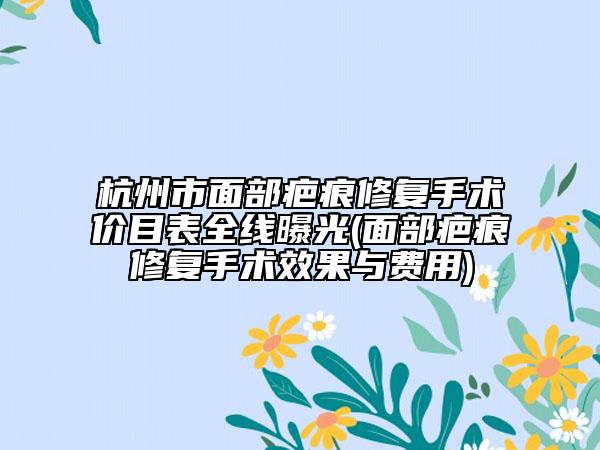 杭州市面部疤痕修复手术价目表全线曝光(面部疤痕修复手术效果与费用)