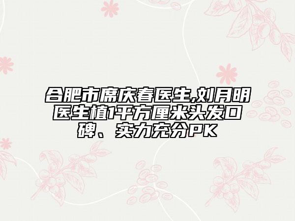 合肥市席庆春医生,刘月明医生植1平方厘米头发口碑、实力充分PK