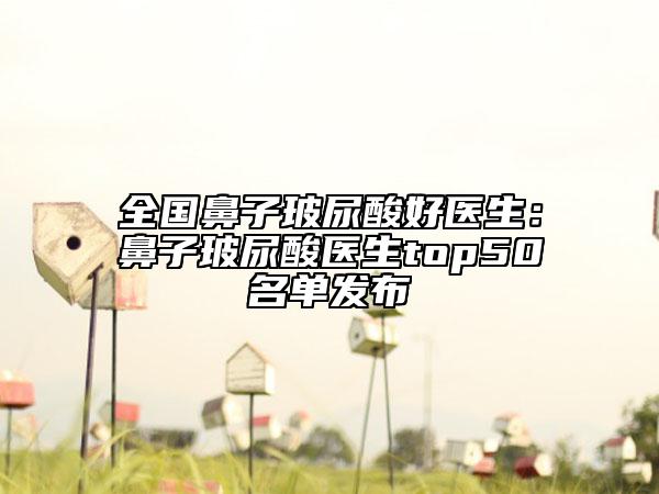 全国鼻子玻尿酸好医生：鼻子玻尿酸医生top50名单发布