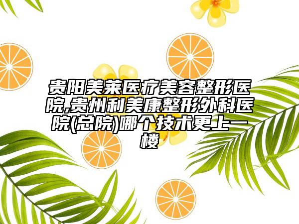 贵阳美莱医疗美容整形医院,贵州利美康整形外科医院(总院)哪个技术更上一楼