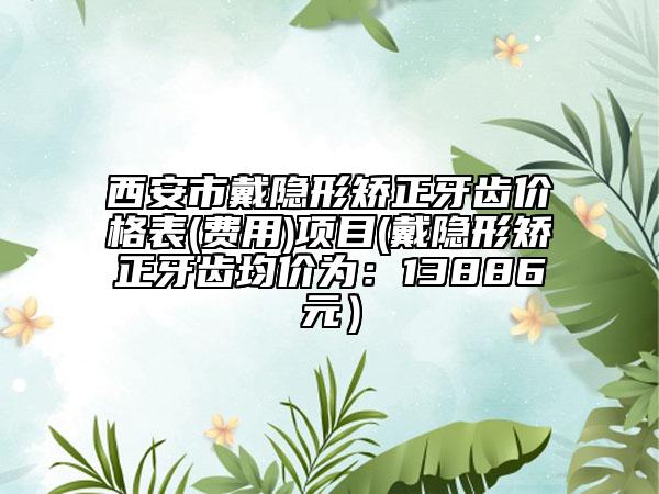 西安市戴隐形矫正牙齿价格表(费用)项目(戴隐形矫正牙齿均价为：13886元）