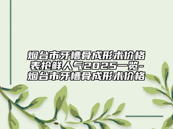 烟台市牙槽骨成形术价格表抢鲜人气2025一览-烟台市牙槽骨成形术价格