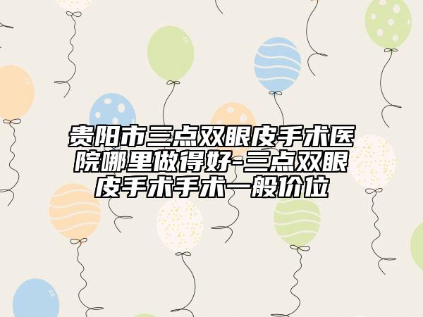 贵阳市三点双眼皮手术医院哪里做得好-三点双眼皮手术手术一般价位