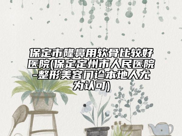 保定市隆鼻用软骨比较好医院(保定定州市人民医院-整形美容门诊本地人尤为认可)