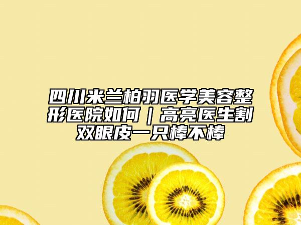 四川米兰柏羽医学美容整形医院如何｜高亮医生割双眼皮一只棒不棒